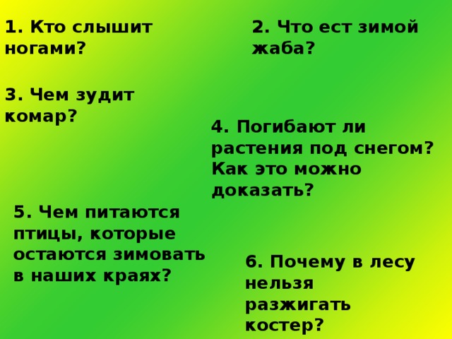 1. Кто слышит ногами? 2. Что ест зимой жаба? 3. Чем зудит комар? 4. Погибают ли растения под снегом? Как это можно доказать? 5. Чем питаются птицы, которые остаются зимовать в наших краях? 6. Почему в лесу нельзя разжигать костер?