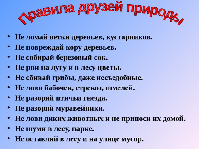 Не ломай ветки деревьев, кустарников. Не повреждай кору деревьев. Не собирай березовый сок. Не рви на лугу и в лесу цветы. Не сбивай грибы, даже несъедобные. Не лови бабочек, стрекоз, шмелей. Не разоряй птичьи гнезда. Не разоряй муравейники. Не лови диких животных и не приноси их домой. Не шуми в лесу, парке. Не оставляй в лесу и на улице мусор.