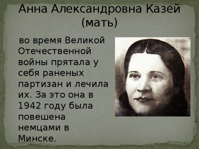 Анна Александровна Казей (мать)  во время Великой Отечественной войны прятала у себя раненых партизан и лечила их. За это она в 1942 году была повешена немцами в Минске.