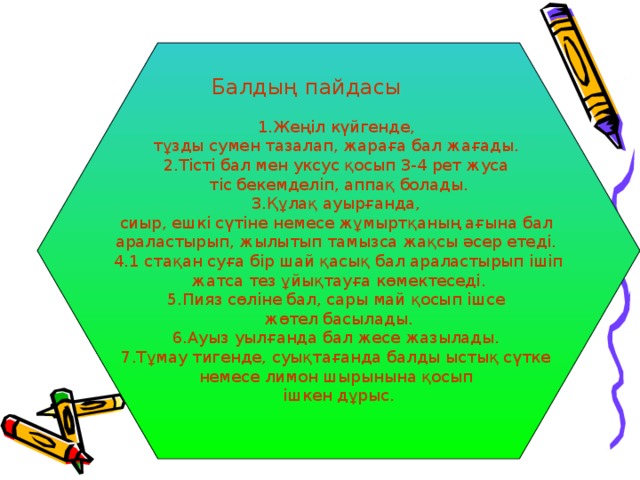 1.Жеңіл күйгенде, тұзды сумен тазалап, жараға бал жағады. 2.Тісті бал мен уксус қосып 3-4 рет жуса тіс бекемделіп, аппақ болады. 3.Құлақ ауырғанда, сиыр, ешкі сүтіне немесе жұмыртқаның ағына бал араластырып, жылытып тамызса жақсы әсер етеді. 4.1 стақан суға бір шай қасық бал араластырып ішіп  жатса тез ұйықтауға көмектеседі. 5.Пияз сөліне бал, сары май қосып ішсе жөтел басылады. 6.Ауыз уылғанда бал жесе жазылады. 7.Тұмау тигенде, суықтағанда балды ыстық сүтке немесе лимон шырынына қосып ішкен дұрыс. Балдың пайдасы