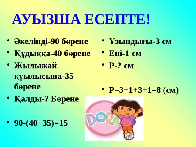 АУЫЗША ЕСЕПТЕ! Әкелінді-90 бөрене Құдыққа-40 бөрене Жылыжай құылысына-35 бөрене Қалды-? Бөрене Ұзындығы-3 см Ені-1 см Р-? см   90-(40+35)=15 Р=3+1+3+1=8 (cм)