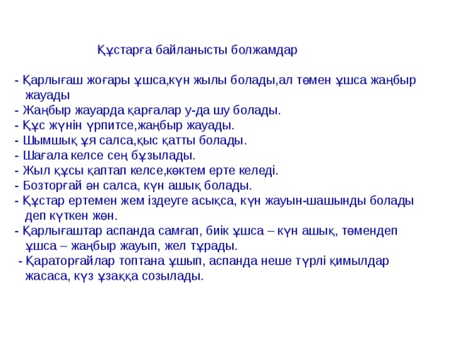 Құстарға байланысты болжамдар - Қарлығаш жоғары ұшса,күн жылы болады,ал төмен ұшса жаңбыр  жауады - Жаңбыр жауарда қарғалар у-да шу болады. - Құс жүнін үрпитсе,жаңбыр жауады. - Шымшық ұя салса,қыс қатты болады. - Шағала келсе сең бұзылады. - Жыл құсы қаптап келсе,көктем ерте келеді. - Бозторғай ән салса, күн ашық болады. - Құстар ертемен жем іздеуге асықса, күн жауын-шашынды болады  деп күткен жөн. - Қарлығаштар аспанда самғап, биік ұшса – күн ашық, төмендеп  ұшса – жаңбыр жауып, жел тұрады.  - Қараторғайлар топтана ұшып, аспанда неше түрлі қимылдар  жасаса, күз ұзаққа созылады.