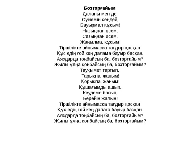 Бозторғайым Даланы мен де  Сүйемін сендей,  Бауырмал құсым!  Назыңнан әсем,  Сазыңнан әсем,  Жаңылма, құсым! Тіршілікте айнымасқа тағдыр қосқан  Құс едің ғой кең далама бауыр басқан.  Аяздарда тоңбайсың ба, бозторғайым?  Жылы ұяңа қонбайсың ба, бозторғайым? Тауқымет тартып,  Тарықпа, жаным!  Қорықпа, жаным!  Құшағымды ашып,  Кеудеме басып,  Берейін жалын! Тіршілікте айнымасқа тағдыр қосқан  Құс едің ғой кең далаға бауыр басқан.  Аяздарда тоңбайсың ба, бозторғайым?  Жылы ұяңа қонбайсың ба, бозторғайым?