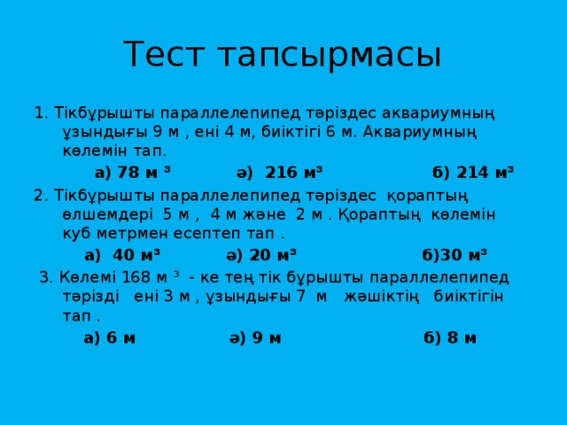 Тест тапсырмасы 1. Тікбұрышты параллелепипед тәріздес аквариумның ұзындығы 9 м , ені 4 м, биіктігі 6 м. Аквариумның көлемін тап.  а) 78 м ³ ә) 216 м³ б) 214 м³ 2. Тікбұрышты параллелепипед тәріздес қораптың өлшемдері 5 м , 4 м және 2 м . Қораптың көлемін куб метрмен есептеп тап .  а) 40 м³ ә) 20 м³ б)30 м³  3. Көлемі 168 м ³ - ке тең тік бұрышты параллелепипед тәрізді ені 3 м , ұзындығы 7 м жәшіктің биіктігін тап .  а) 6 м ә) 9 м б) 8 м