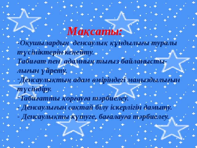 Мақсаты: -Оқушылардың денсаулық құндылығы туралы түсініктерін кеңейту. Табиғат пен адамның тығыз байланысты- лығын үйрету. Денсаулықтың адам өміріндегі маңыздылығын түсіндіру. Табиғатты қорғауға тәрбиелеу. - Денсаулығын сақтай білу іскерлігін дамыту. - Денсаулықты күтуге, бағалауға тәрбиелеу.