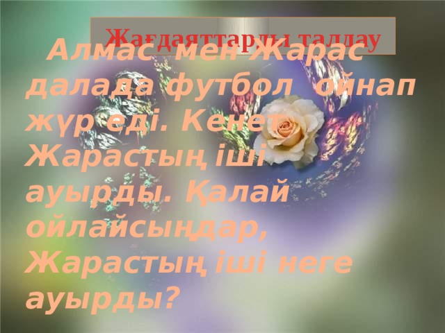 Жағдаяттарды талдау  Алмас мен Жарас далада футбол ойнап жүр еді. Кенет Жарастың іші ауырды. Қалай ойлайсыңдар, Жарастың іші неге ауырды?