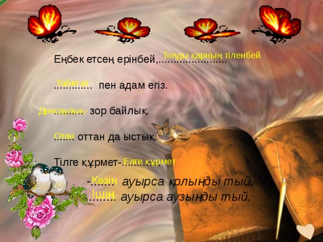 Тояды қарның тіленбей Еңбек етсең ерінбей,....................... ............. пен адам егіз. .......... зор байлық. ....... оттан да ыстық. Тілге құрмет-............. Табиғат Денсаулық- Отан Елге құрмет -....... ауырса қолыңды тый, Көзің ........ ауырса аузыңды тый. Ішің