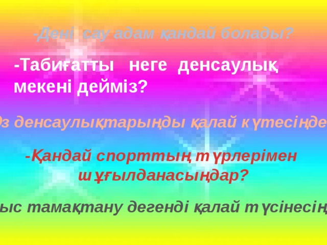 -Дені сау адам қандай болады? -Табиғатты неге денсаулық мекені дейміз? -Өз денсаулықтарыңды қалай күтесіңдер? -Қандай спорттың түрлерімен шұғылданасыңдар? -Дұрыс тамақтану дегенді қалай түсінесіңдер?