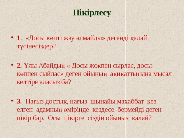 Пікірлесу   1 . «Досы көпті жау алмайды» дегенді қалай түсінесіздер? 2. Ұлы Абайдың « Досы жоқпен сырлас, досы көппен сыйлас» деген ойының ақиқаттығына мысал келтіре аласыз ба?  