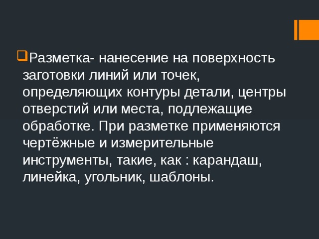 Разметка- нанесение на поверхность заготовки линий или точек, определяющих контуры детали, центры отверстий или места, подлежащие обработке. При разметке применяются чертёжные и измерительные инструменты, такие, как : карандаш, линейка, угольник, шаблоны.