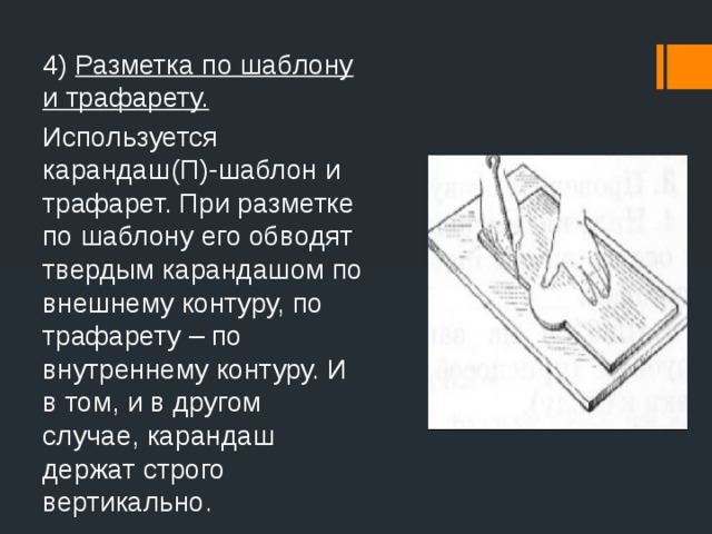 4) Разметка по шаблону и трафарету. Используется карандаш(П)-шаблон и трафарет. При разметке по шаблону его обводят твердым карандашом по внешнему контуру, по трафарету – по внутреннему контуру. И в том, и в другом случае, карандаш держат строго вертикально.