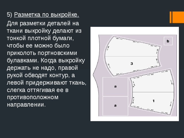 5) Разметка по выкройке. Для разметки деталей на ткани выкройку делают из тонкой плотной бумаги, чтобы ее можно было приколоть портновскими булавками. Когда выкройку держать не надо, правой рукой обводят контур, а левой придерживают ткань, слегка оттягивая ее в противоположном направлении.