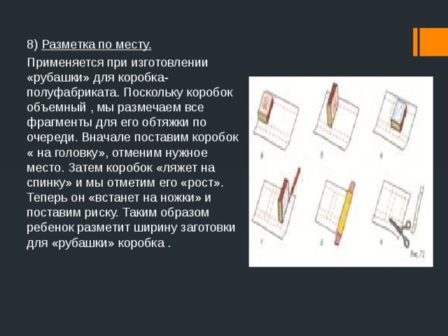 8) Разметка по месту. Применяется при изготовлении «рубашки» для коробка- полуфабриката. Поскольку коробок объемный , мы размечаем все фрагменты для его обтяжки по очереди. Вначале поставим коробок « на головку», отменим нужное место. Затем коробок «ляжет на спинку» и мы отметим его «рост». Теперь он «встанет на ножки» и поставим риску. Таким образом ребенок разметит ширину заготовки для «рубашки» коробка .