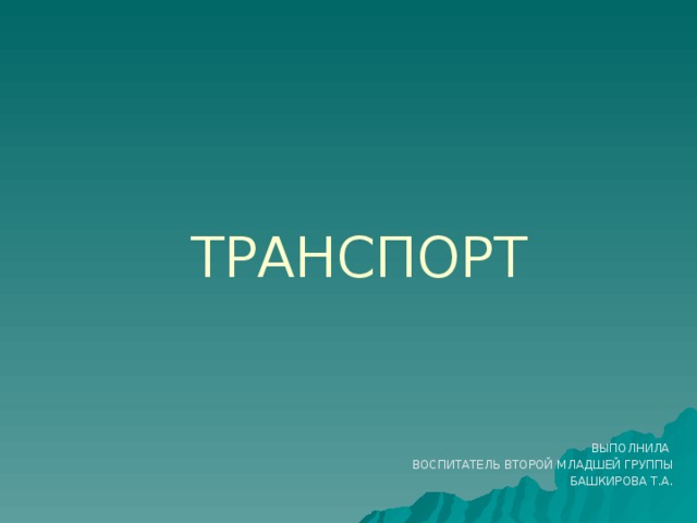 ТРАНСПОРТ ВЫПОЛНИЛА ВОСПИТАТЕЛЬ ВТОРОЙ МЛАДШЕЙ ГРУППЫ БАШКИРОВА Т.А.