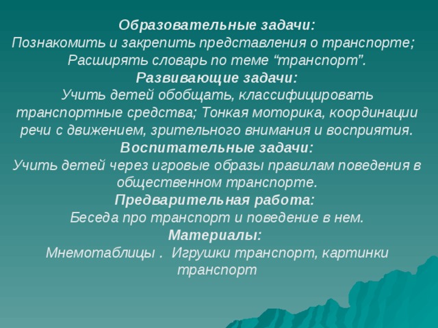 Образовательные задачи: Познакомить и закрепить представления о транспорте;   Расширять словарь по теме “транспорт”. Развивающие задачи: Учить детей обобщать, классифицировать транспортные средства; Тонкая моторика, координации речи с движением, зрительного внимания и восприятия. Воспитательные задачи: Учить детей через игровые образы правилам поведения в общественном транспорте. Предварительная работа: Беседа про транспорт и поведение в нем. Материалы: Мнемотаблицы .   Игрушки транспорт, картинки транспорт