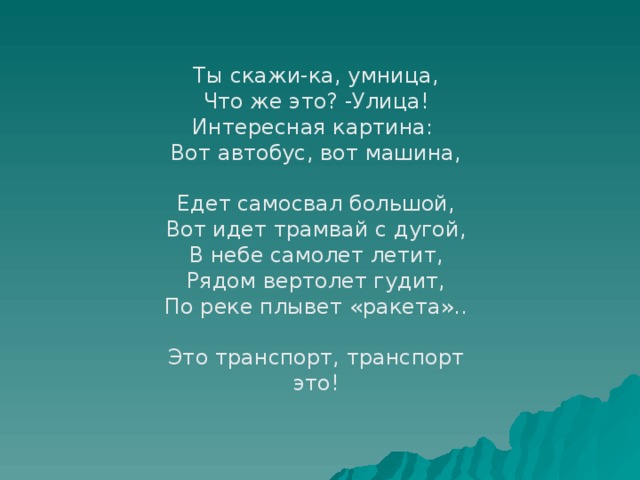 Ты скажи-ка, умница, Что же это? -Улица! Интересная картина: Вот автобус, вот машина, Едет самосвал большой, Вот идет трамвай с дугой, В небе самолет летит, Рядом вертолет гудит, По реке плывет «ракета».. Это транспорт, транспорт это!