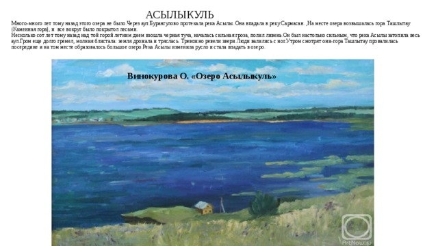 АСЫЛЫКУЛЬ  Много-много лет тому назад этого озера не было.Через аул Бурангулово протекала река Асылы. Она впадала в реку Сармасан. ,На месте озера возвышалась гора Ташлытау (Каменная гора), и все вокруг было покрытол лесами.  Несколько сот лет тому назад над той горой летним днем взошла черная туча, началась сильная гроза, полил ливень.Он был настолько сильным, что река Асылы затопила весь аул.Гром еще долго гремел, молния блистала: земля дрожала и тряслась. Тревожно ревели звери.Люди валились с ног.Утром смотрят они-гора Ташлытау провалилась посередине и на том месте образовалось большое озеро.Река Асылы изменила русло и стала впадать в озеро. Винокурова О. «Озеро Асылыкуль»