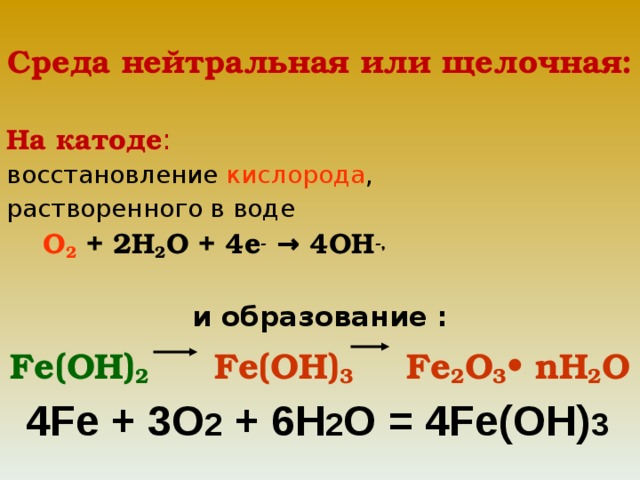 Среда нейтральная или щелочная:  На катоде : восстановление кислорода , растворенного в воде  О 2 + 2Н 2 О + 4е -  → 4ОН -,  и образование : Fe (ОН) 2    Fe (ОН) 3    Fe 2 О 3 • n Н 2 О  4 Fe + 3O 2 + 6H 2 O = 4Fe(OH) 3