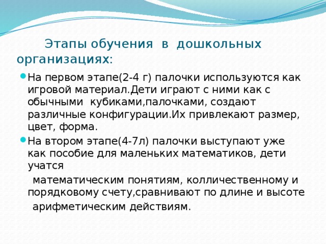 Этапы обучения в дошкольных организациях: На первом этапе(2-4 г) палочки используются как игровой материал.Дети играют с ними как с обычными кубиками,палочками, создают различные конфигурации.Их привлекают размер, цвет, форма. На втором этапе(4-7л) палочки выступают уже как пособие для маленьких математиков, дети учатся  математическим понятиям, колличественному и порядковому счету,сравнивают по длине и высоте  арифметическим действиям.