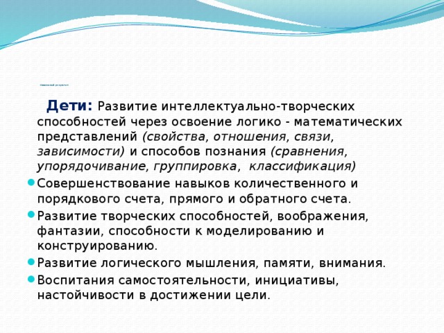 Ожидаемый результат:  Дети:  Развитие интеллектуально-творческих способностей через освоение логико - математических представлений  (свойства, отношения, связи, зависимости)  и способов познания  (сравнения, упорядочивание, группировка, классификация)