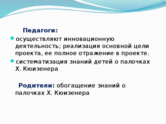 Педагоги: осуществляют инновационную деятельность; реализация основной цели проекта, ее полное отражение в проекте. систематизация знаний детей о палочках Х. Кюизенера  Родители:  обогащение знаний о палочках Х. Кюизенера