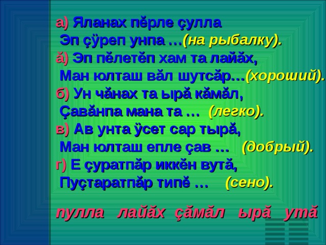 а) Яланах пĕрле çулла  Эп çÿреп унпа … (на рыбалку). ă) Эп пĕлетĕп хам та лайăх,  Ман юлташ вăл шутсăр… (хороший).  б) Ун чăнах та ырă кăмăл,  Çавăнпа мана та … (легко). в) Ав унта ÿсет сар тырă,  Ман юлташ епле çав … (добрый). г) Е çуратпăр иккĕн вутă,  Пуçтаратпăр типĕ … (сено).  пулла лай ă х çă м ă л ыр ă ут ă