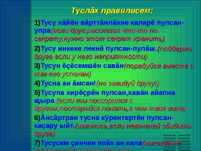 Туслăх правилисем: Тусу хăйĕн вăрттăнлăхне каларĕ пулсан-упра (если друг рассказал что-то по секрету,нужно этот секрет хранить) Тусу инкеке лекнĕ пулсан-пулăш. (поддержи друга если у него неприятности) Тусун ĕçĕсемшĕн савăн (порадуйся вместе с ним его успехам) Тусна ан ăмсан! (не завидуй другу!) Тусупа хирĕçрĕн пулсан,хавăн айапна щыра . (если ты поссорился с другом,постарайся понять,в чем твоя вина) Ăнсăртран тусна кÿрентертĕн пулсан-каçару ыйт. (извинись,если невзначай обидишь друга) Тусусем çинчен япăх ан кала (никогда не сплетничай о своих друзьях).