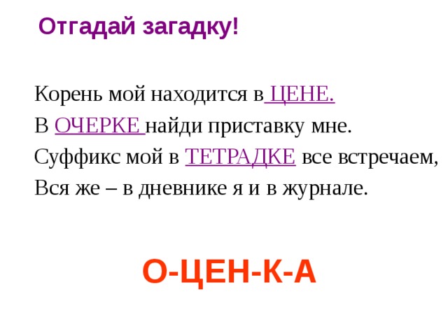 Отгадай  загадку! Корень мой находится в ЦЕНЕ. В  ОЧЕРКЕ найди приставку мне. Суффикс мой в ТЕТРАДКЕ  все встречаем, Вся же – в дневнике я и в журнале. О-ЦЕН-К-А