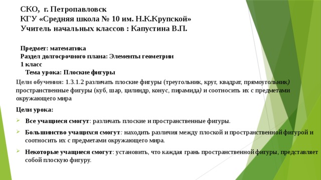 СКО, г. Петропавловск  КГУ «Средняя школа № 10 им. Н.К.Крупской»  Учитель начальных классов : Капустина В.П.   Предмет: математика Раздел долгосрочного плана: Элементы геометрии 1 класс Тема урока: Плоские фигуры    Цели обучения: 1.3.1.2 различать плоские фигуры (треугольник, круг,  квадрат, прямоугольник ) пространственные фигуры (куб, шар, цилиндр, конус, пирамида ) и соотносить их с предметами окружающего мира Цели урока: