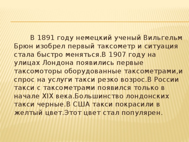 В 1891 году немецкий ученый Вильгельм Брюн изобрел первый таксометр и ситуация стала быстро меняться.В 1907 году на улицах Лондона появились первые таксомоторы оборудованные таксометрами,и спрос на услуги такси резко возрос.В России такси с таксометрами появился только в начале ХІХ века.Большинство лондонских такси черные.В США такси покрасили в желтый цвет.Этот цвет стал популярен.