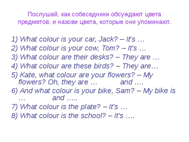 Послушай, как собеседники обсуждают цвета предметов, и назови цвета, которые они упоминают. 1) What colour is your car, Jack? – It’s … 2) What colour is your cow, Tom? – It’s … 3) What colour are their desks? – They are … 4) What colour are these birds? – They are… 5) Kate, what colour are your flowers? – My flowers? Oh, they are … and …. 6) And what colour is your bike, Sam? – My bike is … and ….. 7) What colour is the plate? – It’s … 8) What colour is the school? – It’s ….