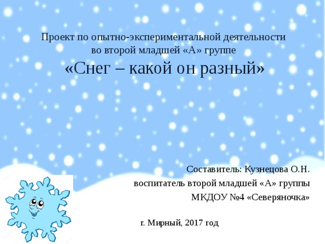 Проект по опытно-экспериментальной деятельности  во второй младшей «А» группе  «Снег – какой он разный» Составитель: Кузнецова О.Н.  воспитатель второй младшей «А» группы МКДОУ №4 «Северяночка» г. Мирный, 2017 год