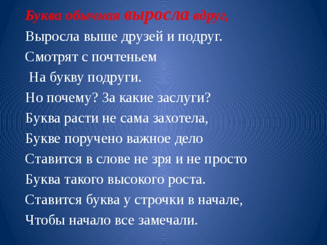 Буква обычная выросла вдруг, Выросла выше друзей и подруг. Смотрят с почтеньем  На букву подруги. Но почему? За какие заслуги? Буква расти не сама захотела, Букве поручено важное дело Ставится в слове не зря и не просто Буква такого высокого роста. Ставится буква у строчки в начале, Чтобы начало все замечали.