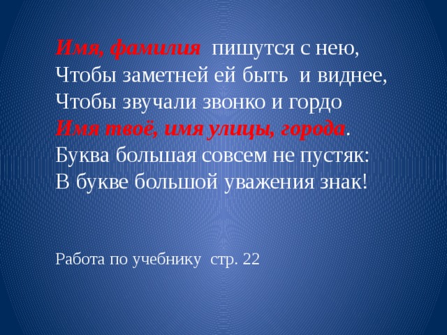 Имя, фамилия пишутся с нею, Чтобы заметней ей быть и виднее, Чтобы звучали звонко и гордо Имя твоё, имя улицы, города . Буква большая совсем не пустяк: В букве большой уважения знак! Работа по учебнику стр. 22