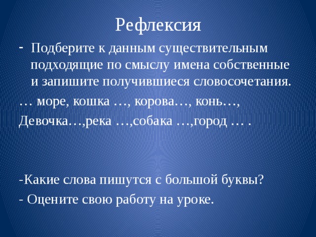 Рефлексия Подберите к данным существительным подходящие по смыслу имена собственные и запишите получившиеся словосочетания. … море, кошка …, корова…, конь…, Девочка…,река …,собака …,город … . -Какие слова пишутся с большой буквы? - Оцените свою работу на уроке.