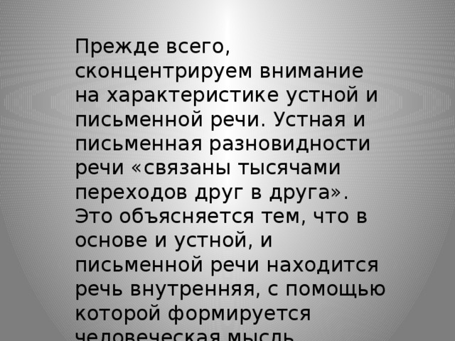 Прежде всего, сконцентрируем внимание на характеристике устной и письменной речи. Устная и письменная разновидности речи «связаны тысячами переходов друг в друга». Это объясняется тем, что в основе и устной, и письменной речи находится речь внутренняя, с помощью которой формируется человеческая мысль.