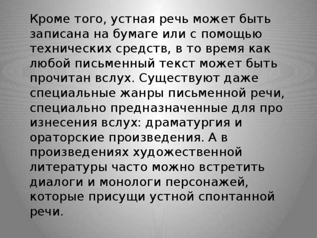 Кроме того, устная речь может быть записана на бумаге или с помощью технических средств, в то время как любой письменный текст может быть прочитан вслух. Существуют даже специальные жанры письменной речи, специально предназначенные для про­изнесения вслух: драматургия и ораторские произведения. А в произведениях художественной литературы часто можно встретить диалоги и монологи персонажей, которые присущи устной спонтанной речи.