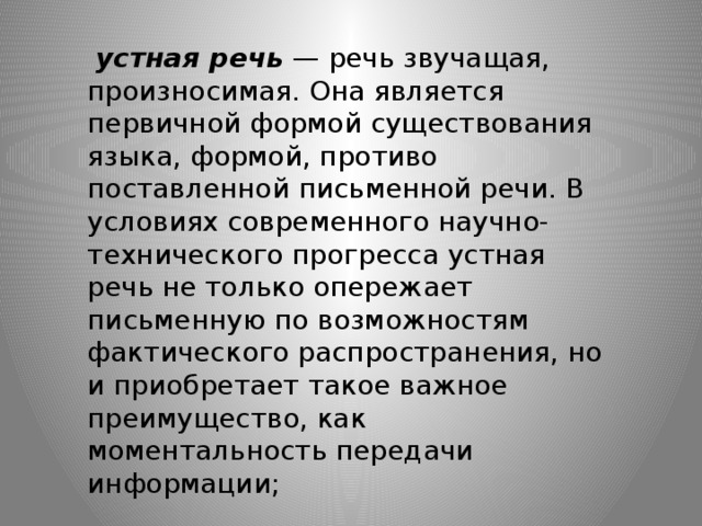   устная речь  — речь звучащая, произносимая. Она является первичной формой существования языка, формой, противо­поставленной письменной речи. В условиях современного научно-технического прогресса устная речь не только опережает письменную по возможностям фактического распространения, но и приобретает такое важное преимущество, как моментальность передачи информации;