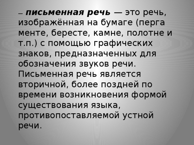 —   письменная речь   — это речь, изображённая на бумаге (перга­менте, бересте, камне, полотне и т.п.) с помощью графических знаков, предназначенных для обозначения звуков речи. Письменная речь является вторичной, более поздней по времени возникновения формой существования языка, противопоставляемой устной речи.