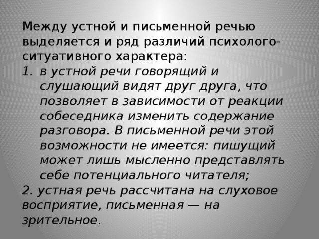 Между устной и письменной речью выделяется и ряд различий психолого-ситуативного характера: в устной речи говорящий и слушающий видят друг друга, что позволяет в зависимости от реакции собеседника изменить содержание разговора. В письменной речи этой возможности не имеется: пишущий может лишь мысленно представлять себе потенциального читателя; 2. устная речь рассчитана на слуховое восприятие, письменная  —  на зрительное.