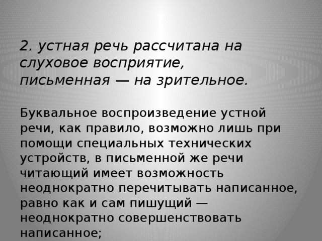 2. устная речь рассчитана на слуховое восприятие, письменная  —  на зрительное.   Буквальное воспроизведение устной речи, как правило, возможно лишь при помощи специальных технических устройств, в письменной же речи читающий имеет возможность неоднократно перечитывать написанное, равно как и сам пишущий — неоднократно совершенствовать написанное;