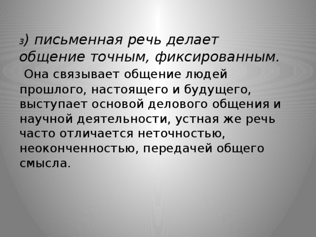 3 ) письменная речь делает общение точным, фиксированным.   Она связывает общение людей прошлого, настоящего и будущего, выступает основой делового общения и научной деятельности, устная же речь часто отличается неточностью, неоконченностью, передачей общего смысла.