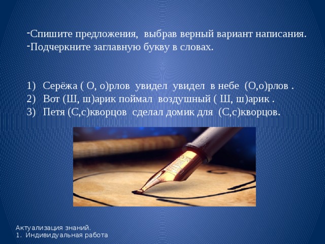 Спишите предложения, выбрав верный вариант написания. Подчеркните заглавную букву в словах. Серёжа ( О, о)рлов увидел увидел в небе (О,о)рлов . Вот (Ш, ш)арик поймал воздушный ( Ш, ш)арик . Петя (С,с)кворцов сделал домик для (С,с)кворцов.