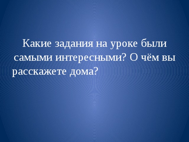 Какие задания на уроке были самыми интересными? О чём вы расскажете дома?