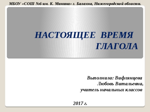 МБОУ «СОШ №6 им. К. Минина» г. Балахна, Нижегородской области. НАСТОЯЩЕЕ ВРЕМЯ ГЛАГОЛА Выполнила: Вифлянцева Любовь Витальевна,  учитель начальных классов  2017 г.