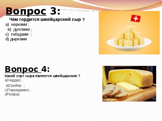 Вопрос 3: Чем гордится швейцарский сыр ? а) норками ; в) дуплами ; с) гнёздами ; d) дырками Вопрос 4: Какой сорт сыра является швейцарским ? а)Чеддер ; в)Грюйер ; c )Пармеджано ; d Рокфор