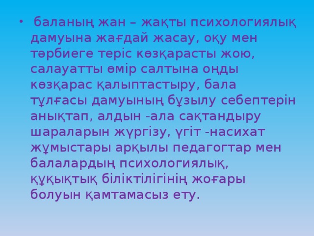 баланың жан – жақты психологиялық дамуына жағдай жасау, оқу мен тәрбиеге теріс көзқарасты жою, салауатты өмір салтына оңды көзқарас қалыптастыру, бала тұлғасы дамуының бұзылу себептерін анықтап, алдын -ала сақтандыру шараларын жүргізу, үгіт -насихат жұмыстары арқылы педагогтар мен балалардың психологиялық, құқықтық біліктілігінің жоғары болуын қамтамасыз ету.