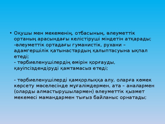 Оқушы мен мекеменің, отбасының, әлеуметтік ортаның арасындағы келістіруші міндетін атқарады;  -әлеуметтік ортадағы гуманистік, рухани – адамгершілік қатынастардың қалыптасуына ықпал етеді;  - тәрбиеленушілердің өмірін қорғауды, қауіпсіздендіруді қамтамасыз етеді;   - тәрбиеленушілерді қамқорлыққа алу, оларға көмек көрсету мәселесінде мұғалімдермен, ата – аналармен (оларды алмастырушылармен) әлеуметтік қызмет мекемесі мамандармен тығыз байланыс орнатады;