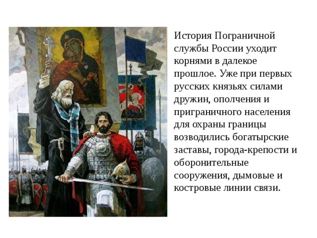 История Пограничной службы России уходит корнями в далекое прошлое. Уже при первых русских князьях силами дружин, ополчения и приграничного населения для охраны границы возводились богатырские заставы, города-крепости и оборонительные сооружения, дымовые и костровые линии связи.