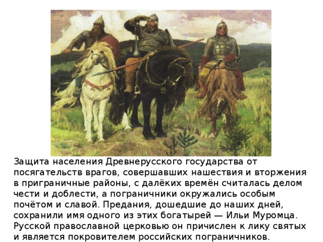 Защита населения Древнерусского государства от посягательств врагов, совершавших нашествия и вторжения в приграничные районы, с далёких времён считалась делом чести и доблести, а пограничники окружались особым почётом и славой. Предания, дошедшие до наших дней, сохранили имя одного из этих богатырей — Ильи Муромца. Русской православной церковью он причислен к лику святых и является покровителем российских пограничников.